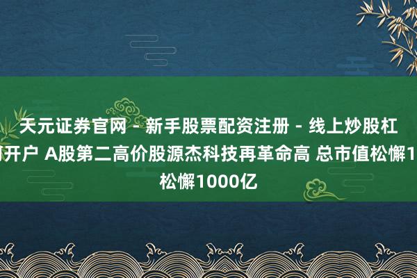 天元证券官网 - 新手股票配资注册 - 线上炒股杠杆如何开户 A股第二高价股源杰科技再革命高 总市值松懈1000亿