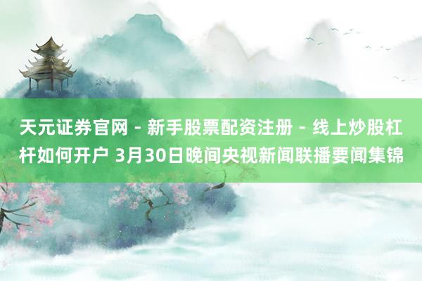 天元证券官网 - 新手股票配资注册 - 线上炒股杠杆如何开户 3月30日晚间央视新闻联播要闻集锦