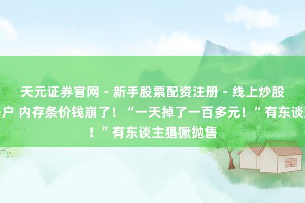 天元证券官网 - 新手股票配资注册 - 线上炒股杠杆如何开户 内存条价钱崩了！“一天掉了一百多元！”有东谈主猖獗抛售