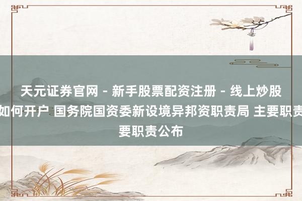 天元证券官网 - 新手股票配资注册 - 线上炒股杠杆如何开户 国务院国资委新设境异邦资职责局 主要职责公布