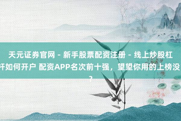 天元证券官网 - 新手股票配资注册 - 线上炒股杠杆如何开户 配资APP名次前十强，望望你用的上榜没？