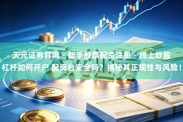 天元证券官网 - 新手股票配资注册 - 线上炒股杠杆如何开户 配资台安全吗？揭秘其正规性与风险！