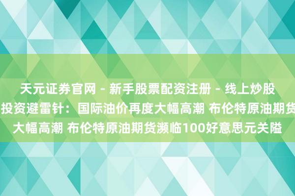 天元证券官网 - 新手股票配资注册 - 线上炒股杠杆如何开户 3月12日投资避雷针：国际油价再度大幅高潮 布伦特原油期货濒临100好意思元关隘