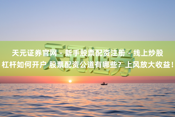 天元证券官网 - 新手股票配资注册 - 线上炒股杠杆如何开户 股票配资公道有哪些？上风放大收益！
