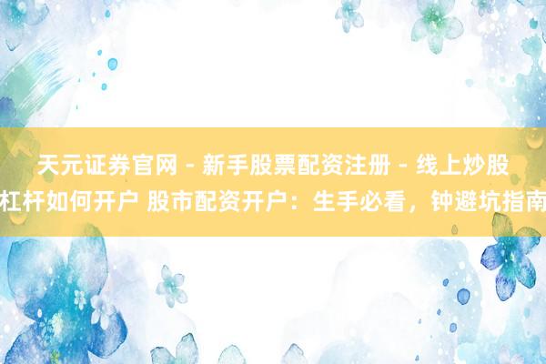 天元证券官网 - 新手股票配资注册 - 线上炒股杠杆如何开户 股市配资开户：生手必看，钟避坑指南