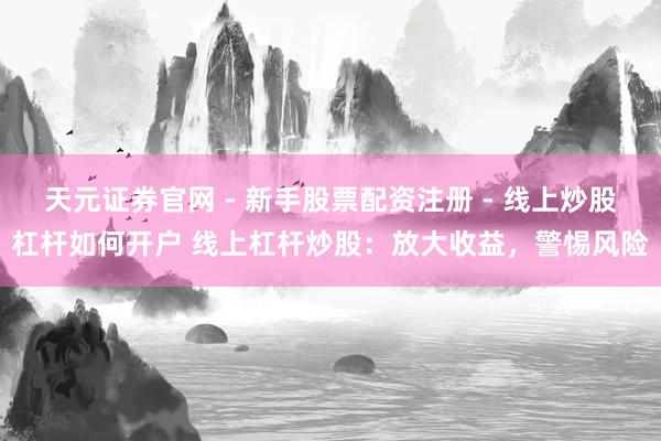 天元证券官网 - 新手股票配资注册 - 线上炒股杠杆如何开户 线上杠杆炒股：放大收益，警惕风险