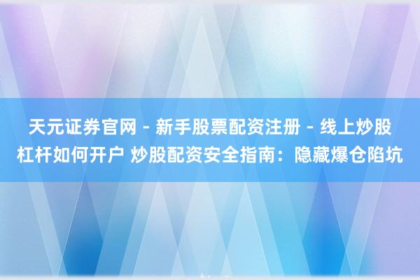 天元证券官网 - 新手股票配资注册 - 线上炒股杠杆如何开户 炒股配资安全指南：隐藏爆仓陷坑
