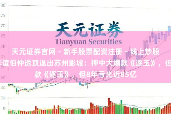 天元证券官网 - 新手股票配资注册 - 线上炒股杠杆如何开户 华谊伯仲透顶退出苏州影城：押中大爆款《逐玉》，但8年亏光近85亿
