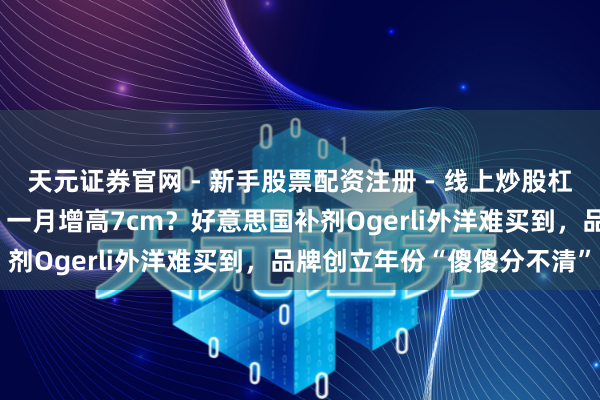 天元证券官网 - 新手股票配资注册 - 线上炒股杠杆如何开户 学霸皆在喝、一月增高7cm?好意思国补剂Ogerli外洋难买到,品牌创立年份“傻傻分不清”