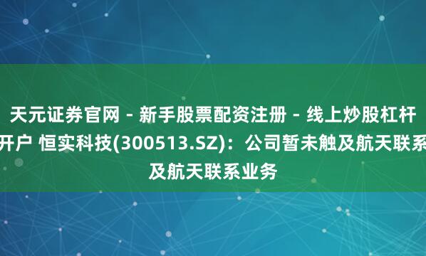 天元证券官网 - 新手股票配资注册 - 线上炒股杠杆如何开户 恒实科技(300513.SZ)：公司暂未触及航天联系业务