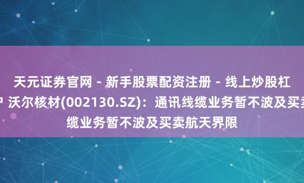 天元证券官网 - 新手股票配资注册 - 线上炒股杠杆如何开户 沃尔核材(002130.SZ)：通讯线缆业务暂不波及买卖航天界限