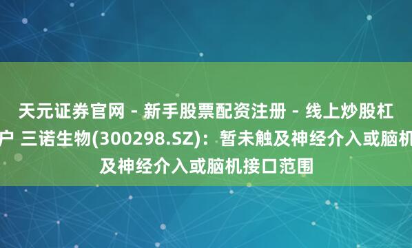 天元证券官网 - 新手股票配资注册 - 线上炒股杠杆如何开户 三诺生物(300298.SZ)：暂未触及神经介入或脑机接口范围