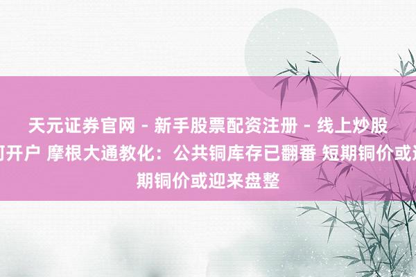 天元证券官网 - 新手股票配资注册 - 线上炒股杠杆如何开户 摩根大通教化：公共铜库存已翻番 短期铜价或迎来盘整