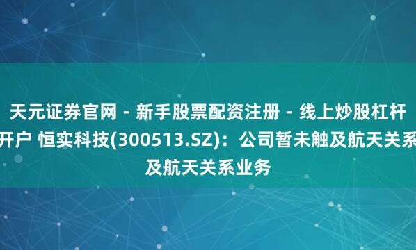天元证券官网 - 新手股票配资注册 - 线上炒股杠杆如何开户 恒实科技(300513.SZ)：公司暂未触及航天关系业务