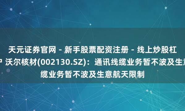 天元证券官网 - 新手股票配资注册 - 线上炒股杠杆如何开户 沃尔核材(002130.SZ)：通讯线缆业务暂不波及生意航天限制