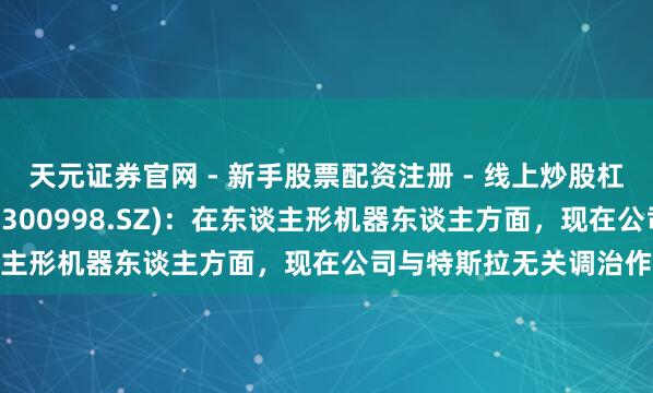 天元证券官网 - 新手股票配资注册 - 线上炒股杠杆如何开户 宁波刚直(300998.SZ)：在东谈主形机器东谈主方面，现在公司与特斯拉无关调治作