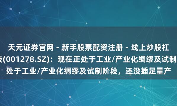 天元证券官网 - 新手股票配资注册 - 线上炒股杠杆如何开户 一彬科技(001278.SZ)：现在正处于工业/产业化绸缪及试制阶段，还没插足量产