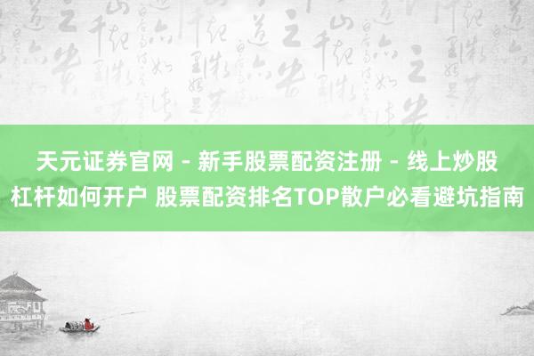 天元证券官网 - 新手股票配资注册 - 线上炒股杠杆如何开户 股票配资排名TOP散户必看避坑指南