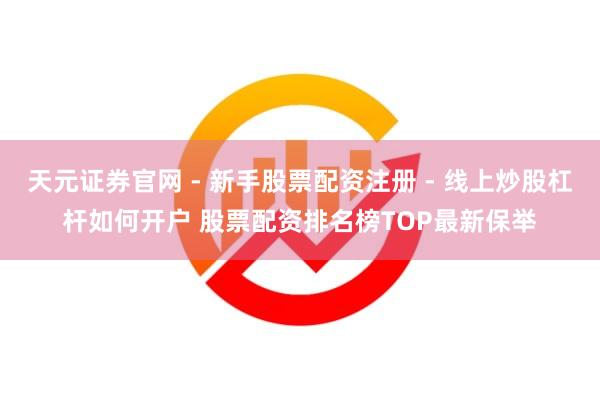天元证券官网 - 新手股票配资注册 - 线上炒股杠杆如何开户 股票配资排名榜TOP最新保举