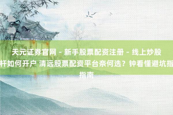 天元证券官网 - 新手股票配资注册 - 线上炒股杠杆如何开户 清远股票配资平台奈何选？钟看懂避坑指南