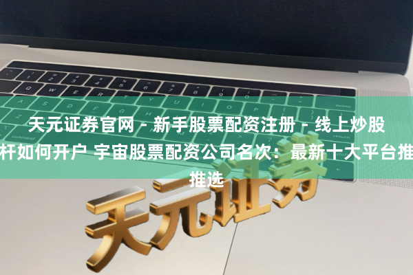 天元证券官网 - 新手股票配资注册 - 线上炒股杠杆如何开户 宇宙股票配资公司名次：最新十大平台推选