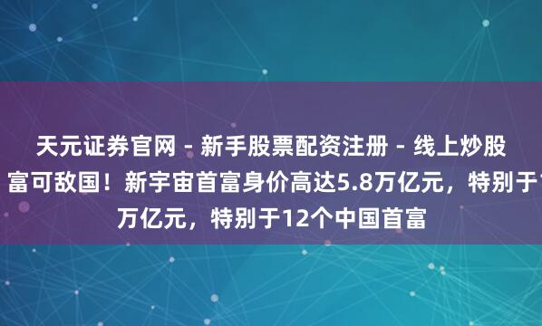 天元证券官网 - 新手股票配资注册 - 线上炒股杠杆如何开户 富可敌国！新宇宙首富身价高达5.8万亿元，特别于12个中国首富