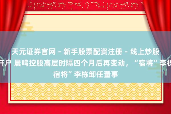天元证券官网 - 新手股票配资注册 - 线上炒股杠杆如何开户 晨鸣控股高层时隔四个月后再变动，“宿将”李栋卸任董事
