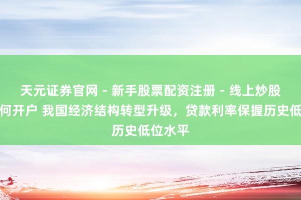 天元证券官网 - 新手股票配资注册 - 线上炒股杠杆如何开户 我国经济结构转型升级，贷款利率保握历史低位水平