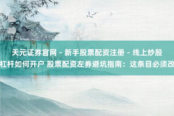 天元证券官网 - 新手股票配资注册 - 线上炒股杠杆如何开户 股票配资左券避坑指南：这条目必须改