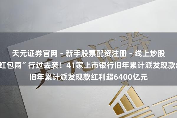 天元证券官网 - 新手股票配资注册 - 线上炒股杠杆如何开户 “红包雨”行过去袭！41家上市银行旧年累计派发现款红利超6400亿元