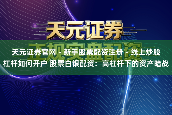 天元证券官网 - 新手股票配资注册 - 线上炒股杠杆如何开户 股票白银配资：高杠杆下的资产暗战