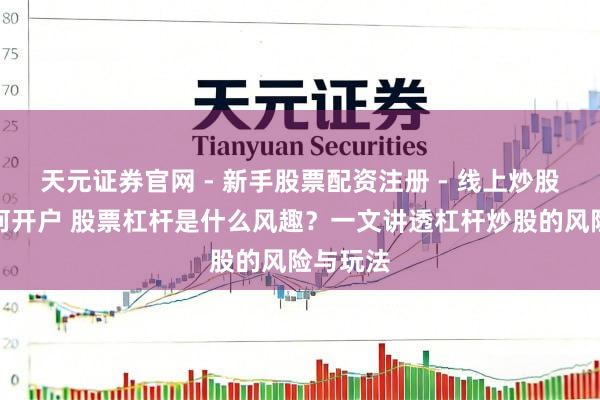 天元证券官网 - 新手股票配资注册 - 线上炒股杠杆如何开户 股票杠杆是什么风趣？一文讲透杠杆炒股的风险与玩法