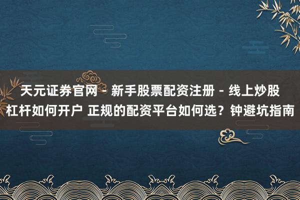 天元证券官网 - 新手股票配资注册 - 线上炒股杠杆如何开户 正规的配资平台如何选？钟避坑指南