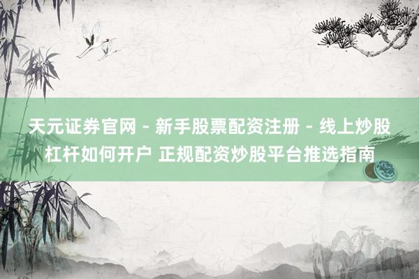 天元证券官网 - 新手股票配资注册 - 线上炒股杠杆如何开户 正规配资炒股平台推选指南