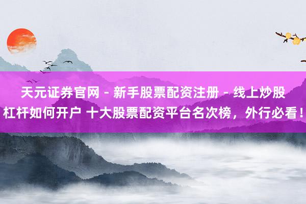 天元证券官网 - 新手股票配资注册 - 线上炒股杠杆如何开户 十大股票配资平台名次榜,外行必看!