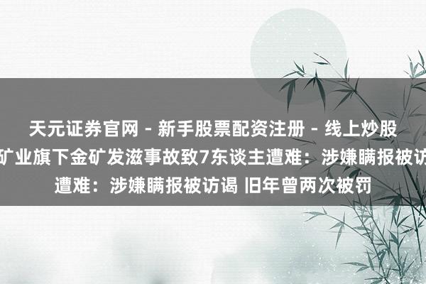 天元证券官网 - 新手股票配资注册 - 线上炒股杠杆如何开户 招金矿业旗下金矿发滋事故致7东谈主遭难:涉嫌瞒报被访谒 旧年曾两次被罚