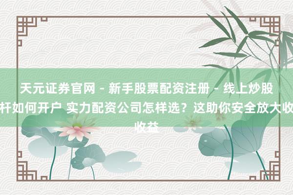 天元证券官网 - 新手股票配资注册 - 线上炒股杠杆如何开户 实力配资公司怎样选？这助你安全放大收益