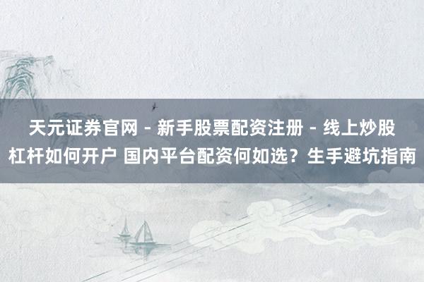 天元证券官网 - 新手股票配资注册 - 线上炒股杠杆如何开户 国内平台配资何如选？生手避坑指南