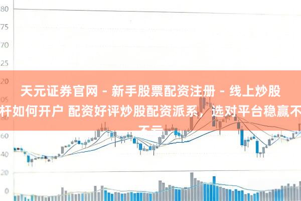 天元证券官网 - 新手股票配资注册 - 线上炒股杠杆如何开户 配资好评炒股配资派系，选对平台稳赢不亏