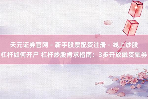 天元证券官网 - 新手股票配资注册 - 线上炒股杠杆如何开户 杠杆炒股肯求指南：3步开放融资融券