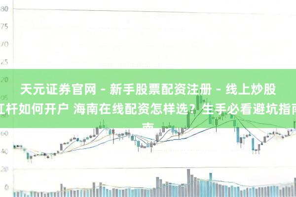 天元证券官网 - 新手股票配资注册 - 线上炒股杠杆如何开户 海南在线配资怎样选？生手必看避坑指南
