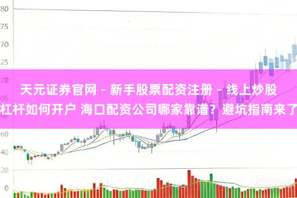 天元证券官网 - 新手股票配资注册 - 线上炒股杠杆如何开户 海口配资公司哪家靠谱？避坑指南来了