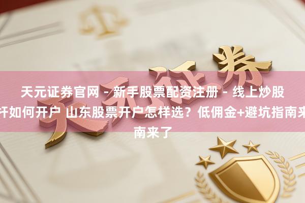 天元证券官网 - 新手股票配资注册 - 线上炒股杠杆如何开户 山东股票开户怎样选？低佣金+避坑指南来了