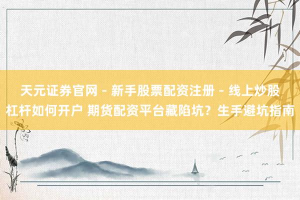 天元证券官网 - 新手股票配资注册 - 线上炒股杠杆如何开户 期货配资平台藏陷坑？生手避坑指南