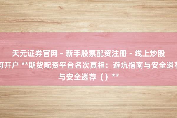 天元证券官网 - 新手股票配资注册 - 线上炒股杠杆如何开户 **期货配资平台名次真相：避坑指南与安全遴荐（）**