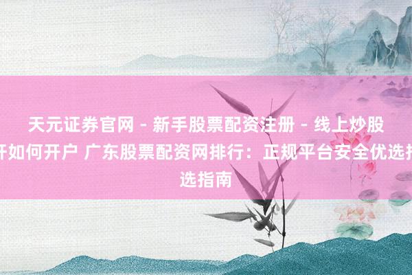 天元证券官网 - 新手股票配资注册 - 线上炒股杠杆如何开户 广东股票配资网排行：正规平台安全优选指南