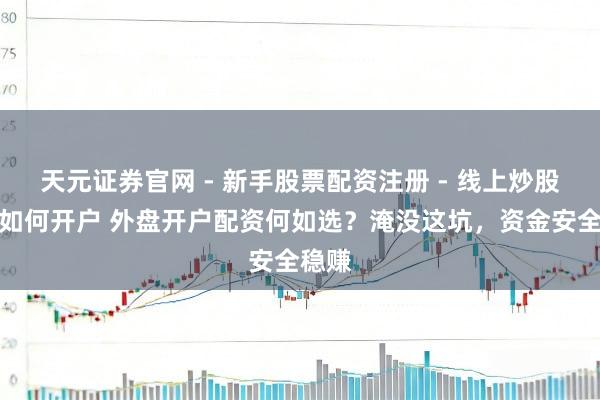 天元证券官网 - 新手股票配资注册 - 线上炒股杠杆如何开户 外盘开户配资何如选？淹没这坑，资金安全稳赚