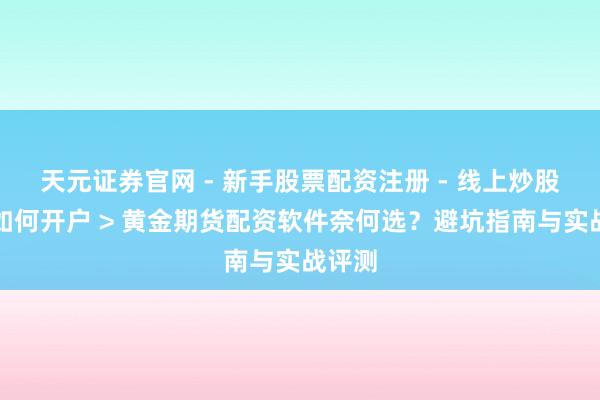 天元证券官网 - 新手股票配资注册 - 线上炒股杠杆如何开户 > 黄金期货配资软件奈何选？避坑指南与实战评测