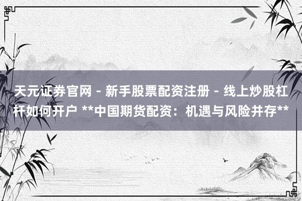 天元证券官网 - 新手股票配资注册 - 线上炒股杠杆如何开户 **中国期货配资:机遇与风险并存**