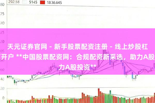天元证券官网 - 新手股票配资注册 - 线上炒股杠杆如何开户 **中国股票配资网：合规配资新采选，助力A股投资**